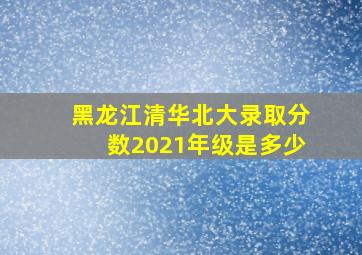 黑龙江清华北大录取分数2021年级是多少