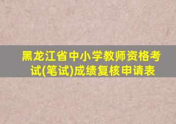 黑龙江省中小学教师资格考试(笔试)成绩复核申请表