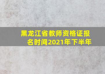 黑龙江省教师资格证报名时间2021年下半年