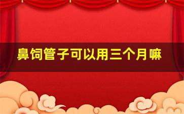 鼻饲管子可以用三个月嘛