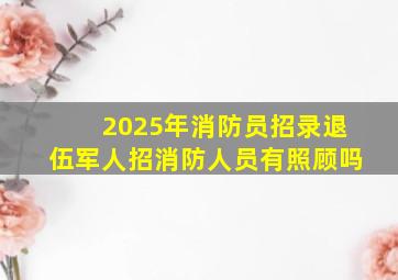 2025年消防员招录退伍军人招消防人员有照顾吗