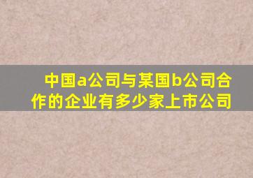 中国a公司与某国b公司合作的企业有多少家上市公司