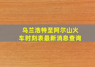 乌兰浩特至阿尔山火车时刻表最新消息查询