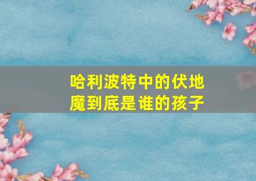 哈利波特中的伏地魔到底是谁的孩子