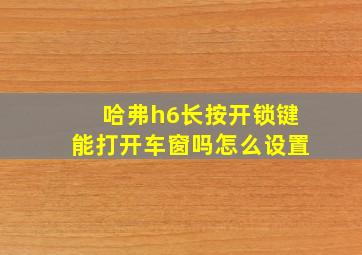 哈弗h6长按开锁键能打开车窗吗怎么设置