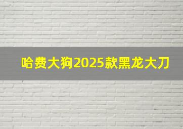 哈费大狗2025款黑龙大刀