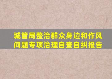 城管局整治群众身边和作风问题专项治理自查自纠报告