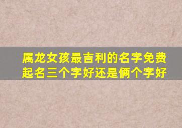 属龙女孩最吉利的名字免费起名三个字好还是俩个字好