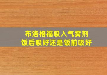 布洛格福吸入气雾剂饭后吸好还是饭前吸好