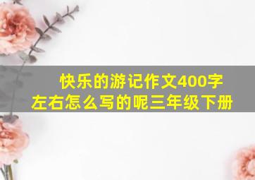 快乐的游记作文400字左右怎么写的呢三年级下册