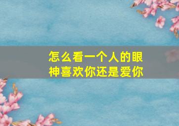 怎么看一个人的眼神喜欢你还是爱你