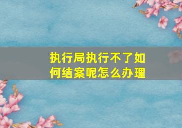 执行局执行不了如何结案呢怎么办理