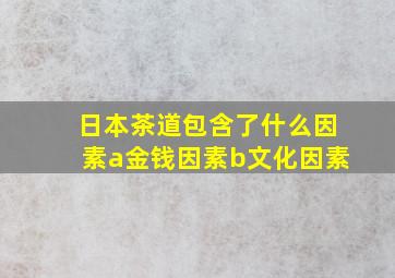 日本茶道包含了什么因素a金钱因素b文化因素