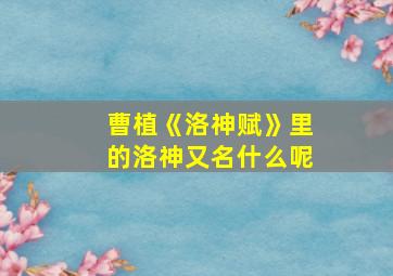 曹植《洛神赋》里的洛神又名什么呢