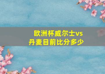 欧洲杯威尔士vs丹麦目前比分多少