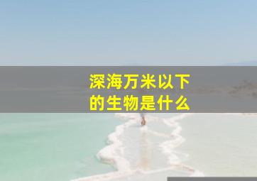 深海万米以下的生物是什么