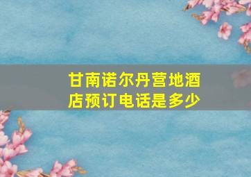 甘南诺尔丹营地酒店预订电话是多少