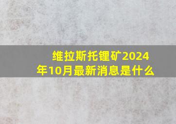 维拉斯托锂矿2024年10月最新消息是什么