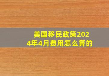 美国移民政策2024年4月费用怎么算的