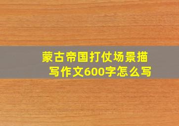 蒙古帝国打仗场景描写作文600字怎么写