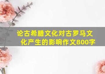 论古希腊文化对古罗马文化产生的影响作文800字