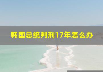 韩国总统判刑17年怎么办